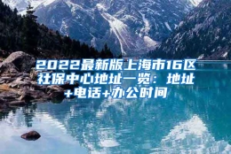 2022最新版上海市16区社保中心地址一览：地址+电话+办公时间