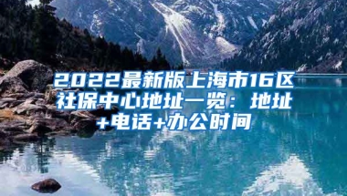 2022最新版上海市16区社保中心地址一览：地址+电话+办公时间