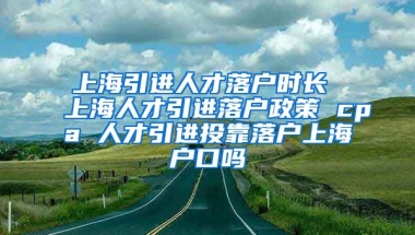 上海引进人才落户时长 上海人才引进落户政策 cpa 人才引进投靠落户上海户口吗