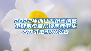 2022年浙江湖州德清县卫健系统高层次医疗卫生人才引进37人公告