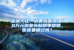 深圳人社：消费券难领！10万元创业补贴即申即领，你还要错过吗？