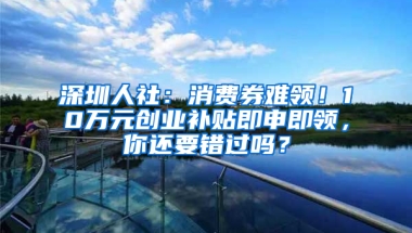 深圳人社：消费券难领！10万元创业补贴即申即领，你还要错过吗？