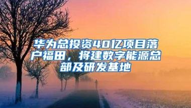 华为总投资40亿项目落户福田，将建数字能源总部及研发基地