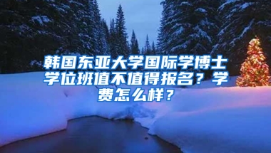 韩国东亚大学国际学博士学位班值不值得报名？学费怎么样？