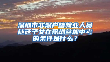 深圳市非深户籍就业人员随迁子女在深圳参加中考的条件是什么？