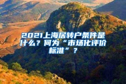 2021上海居转户条件是什么？何为“市场化评价标准”？