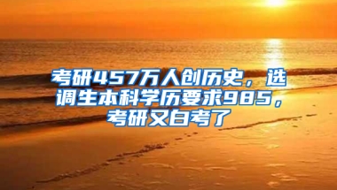 考研457万人创历史，选调生本科学历要求985，考研又白考了