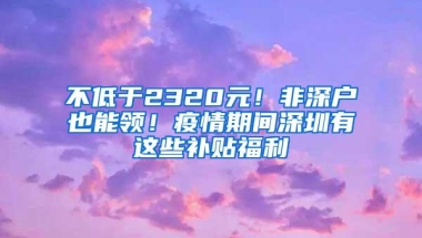 不低于2320元！非深户也能领！疫情期间深圳有这些补贴福利