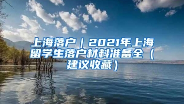 上海落户｜2021年上海留学生落户材料准备全（建议收藏）