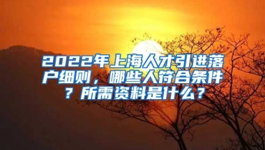 2022年上海人才引进落户细则，哪些人符合条件？所需资料是什么？