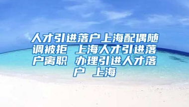 人才引进落户上海配偶随调被拒 上海人才引进落户离职 办理引进人才落户 上海