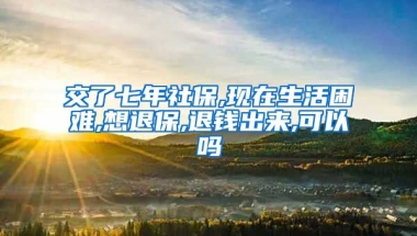 交了七年社保,现在生活困难,想退保,退钱出来,可以吗