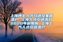 上海博士人才引进及家属落户 上海人才引进落户2020年龄限制 上海上汽人才引进落户