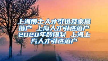 上海博士人才引进及家属落户 上海人才引进落户2020年龄限制 上海上汽人才引进落户