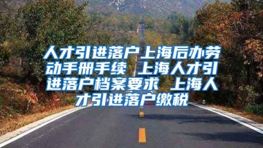 人才引进落户上海后办劳动手册手续 上海人才引进落户档案要求 上海人才引进落户缴税