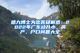 哈九博士为您答疑解惑：2022年广东幼升小，房产、户口问题大全