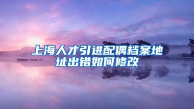 上海人才引进配偶档案地址出错如何修改