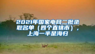 2021年国家电网二批录取名单（四个直辖市），上海一半是海归