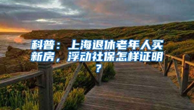 科普：上海退休老年人买新房，浮动社保怎样证明？