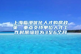 上海临港优化人才购房政策，重点支持单位人才工作时限缩短为3至6个月