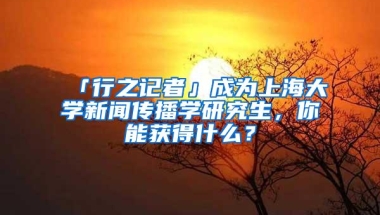 「行之记者」成为上海大学新闻传播学研究生，你能获得什么？