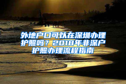 外地户口可以在深圳办理护照吗？2018年非深户护照办理流程指南