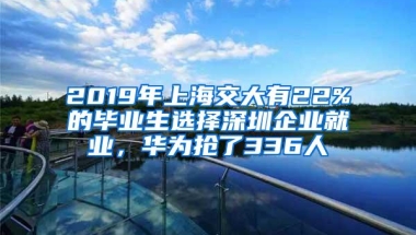 2019年上海交大有22%的毕业生选择深圳企业就业，华为抢了336人