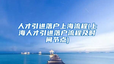 人才引进落户上海流程(上海人才引进落户流程及时间节点)