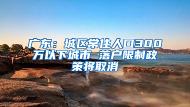 广东：城区常住人口300万以下城市 落户限制政策将取消