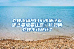 办理深圳户口小孩随迁有哪些要点要注意？该如何办理小孩随迁？