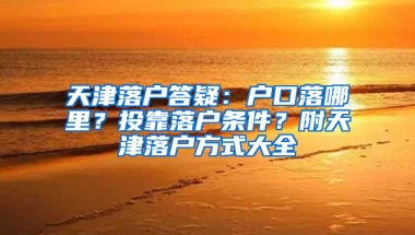 天津落户答疑：户口落哪里？投靠落户条件？附天津落户方式大全