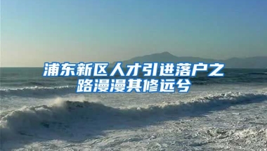 浦东新区人才引进落户之路漫漫其修远兮