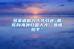 多渠道助力人才引进 普陀向海外归国人才“热情招手”