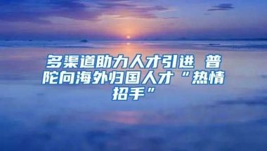 多渠道助力人才引进 普陀向海外归国人才“热情招手”