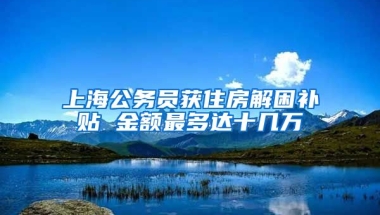 上海公务员获住房解困补贴 金额最多达十几万