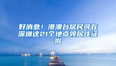 好消息！港澳台居民可在深圳这21个地点领居住证啦