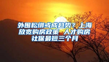 外围松绑或成趋势？上海放宽购房政策 人才购房社保最短三个月