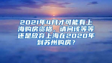 2021年4月才可能有上海购房资格，请问该等等还是放弃上海在2020年到苏州购房？