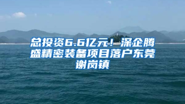 总投资6.6亿元！深企腾盛精密装备项目落户东莞谢岗镇