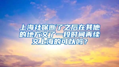 上海社保断了之后在其他的地方交了一段时间再续交上海的可以吗？