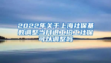 2022年关于上海社保基数调整当月退工招工社保可以调整吗