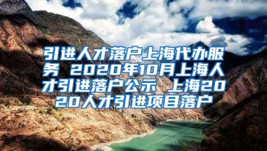 引进人才落户上海代办服务 2020年10月上海人才引进落户公示 上海2020人才引进项目落户