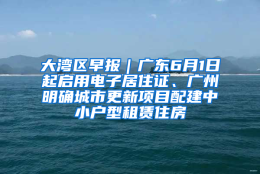 大湾区早报｜广东6月1日起启用电子居住证、广州明确城市更新项目配建中小户型租赁住房