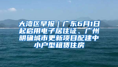 大湾区早报｜广东6月1日起启用电子居住证、广州明确城市更新项目配建中小户型租赁住房