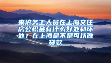 来沪务工人员在上海交住房公积金有什么好处和坏处？在上海是不是可以做贷款