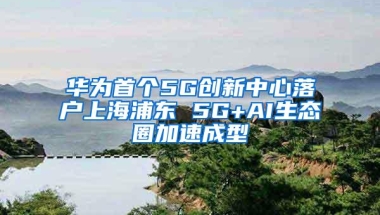 华为首个5G创新中心落户上海浦东 5G+AI生态圈加速成型