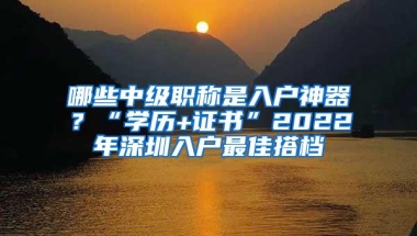 哪些中级职称是入户神器？“学历+证书”2022年深圳入户最佳搭档