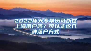 2022年大专学历可以在上海落户吗？可以走这几种落户方式