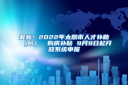 最新！2022年太原市人才补助（贴）、购房补贴 9月9日起开放系统申报