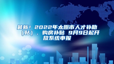 最新！2022年太原市人才补助（贴）、购房补贴 9月9日起开放系统申报